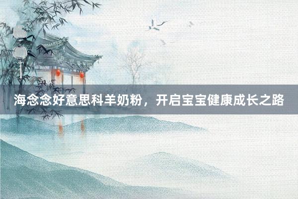 海念念好意思科羊奶粉，开启宝宝健康成长之路