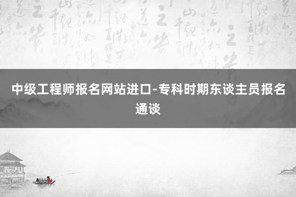 中级工程师报名网站进口-专科时期东谈主员报名通谈