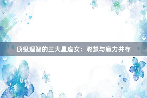 顶级理智的三大星座女：聪慧与魔力并存