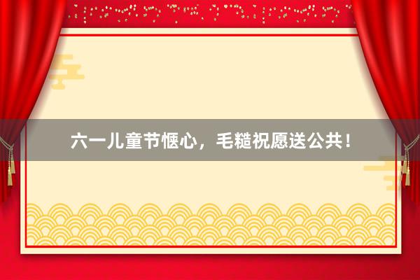 六一儿童节惬心，毛糙祝愿送公共！